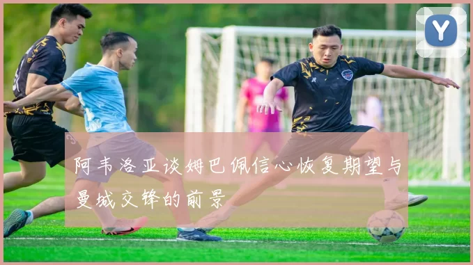 阿韦洛亚谈姆巴佩信心恢复期望与曼城交锋的前景
