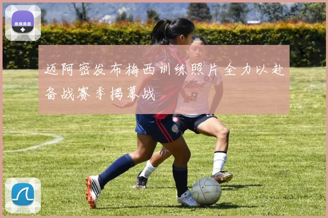 迈阿密发布梅西训练照片全力以赴备战赛季揭幕战