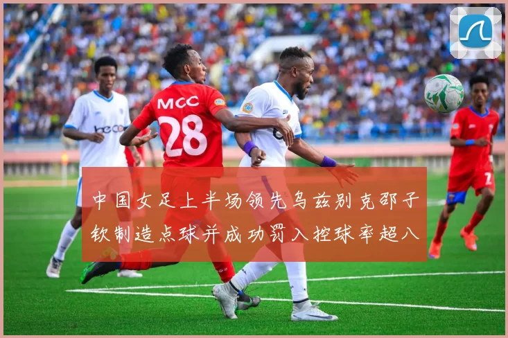 中国女足上半场领先乌兹别克邵子钦制造点球并成功罚入控球率超八成