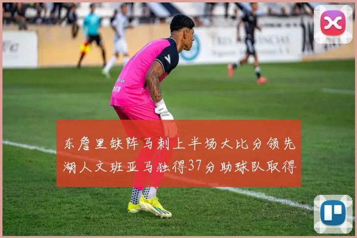 东詹里缺阵马刺上半场大比分领先湖人文班亚马独得37分助球队取得优势