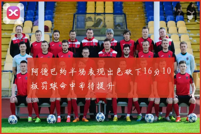 阿德巴约半场表现出色砍下16分10板罚球命中率待提升