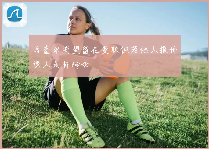 马奎尔渴望留在曼联但若他人报价诱人或将转会