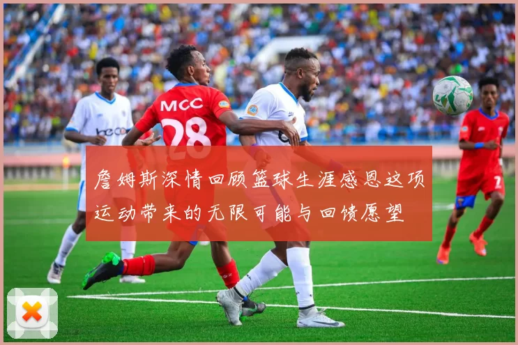 詹姆斯深情回顾篮球生涯感恩这项运动带来的无限可能与回馈愿望