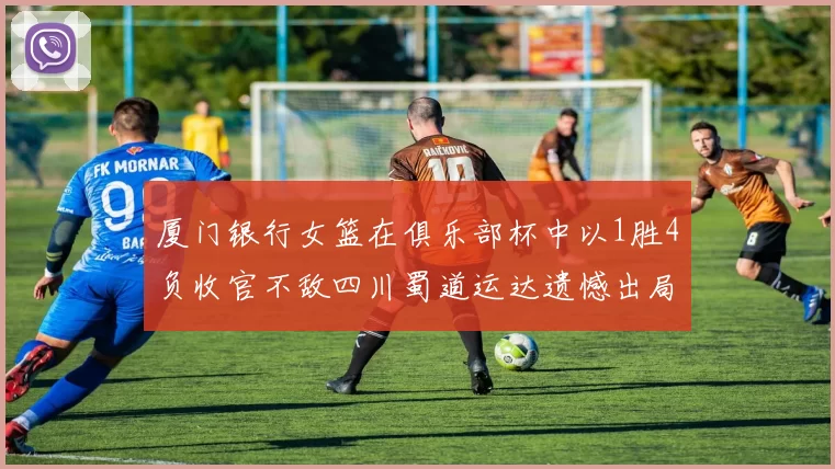 厦门银行女篮在俱乐部杯中以1胜4负收官不敌四川蜀道运达遗憾出局