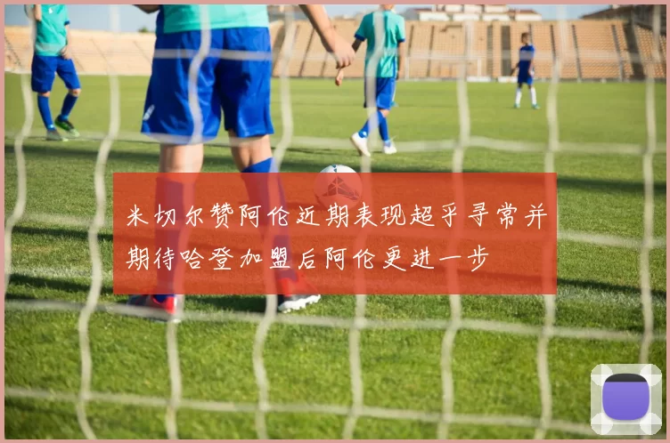 米切尔赞阿伦近期表现超乎寻常并期待哈登加盟后阿伦更进一步