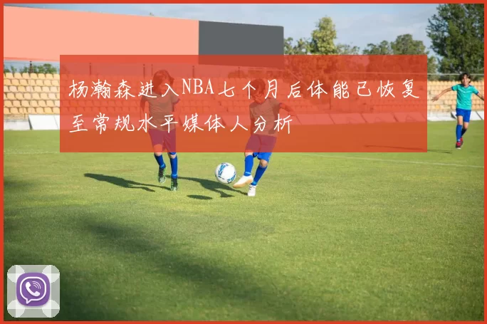 杨瀚森进入NBA七个月后体能已恢复至常规水平媒体人分析