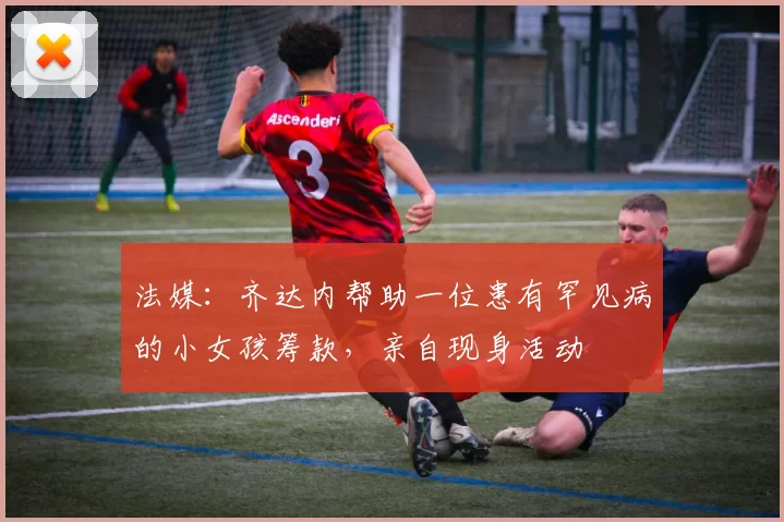 法媒：齐达内帮助一位患有罕见病的小女孩筹款，亲自现身活动