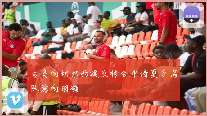吉乌向切尔西提交转会申请夏季离队意向明确