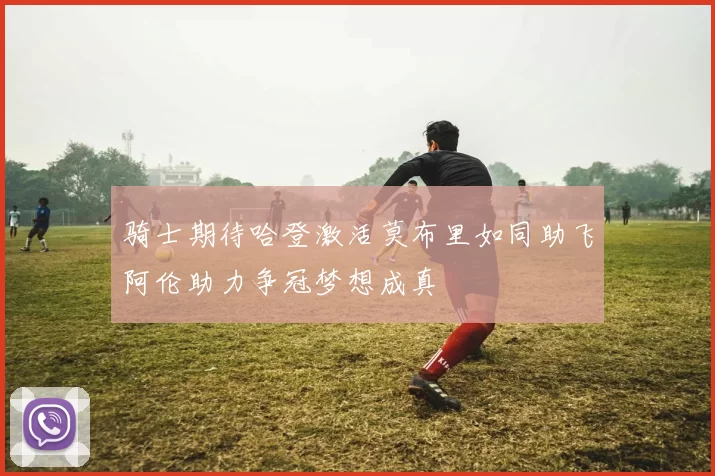 骑士期待哈登激活莫布里如同助飞阿伦助力争冠梦想成真