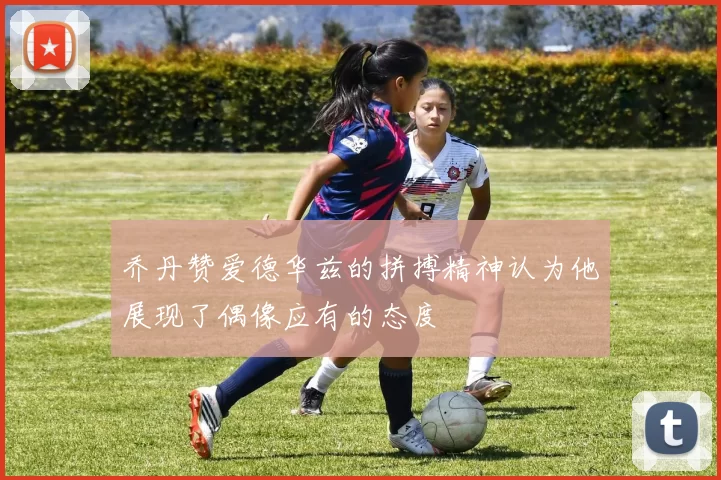 乔丹赞爱德华兹的拼搏精神认为他展现了偶像应有的态度