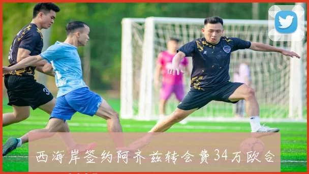 西海岸签约阿齐兹转会费34万欧合同至2027年底正式生效