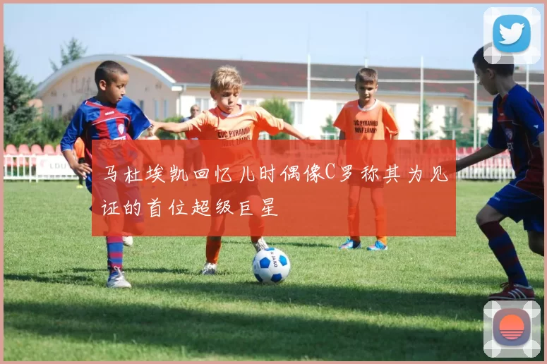 马杜埃凯回忆儿时偶像C罗称其为见证的首位超级巨星