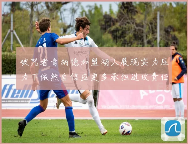 破咒者肯纳德加盟湖人展现实力压力下依然自信应更多承担进攻责任