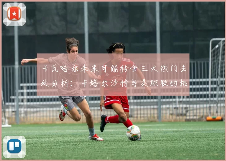 卡瓦哈尔未来可能转会三大热门去处分析：卡塔尔沙特与美职联的机会