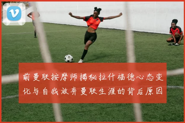 前曼联按摩师揭秘拉什福德心态变化与自我放弃曼联生涯的背后原因