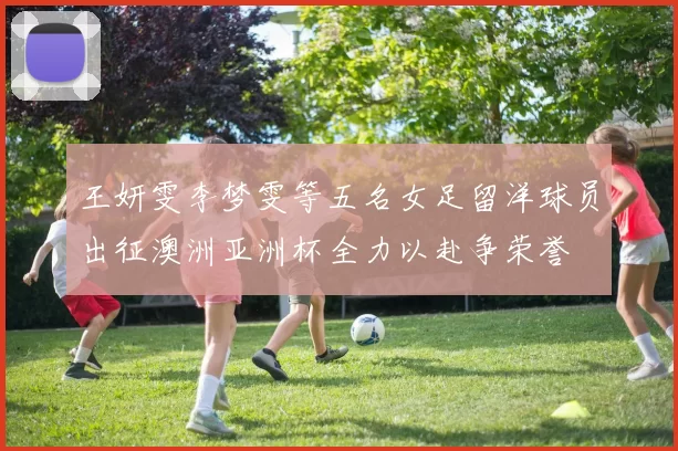 王妍雯李梦雯等五名女足留洋球员出征澳洲亚洲杯全力以赴争荣誉