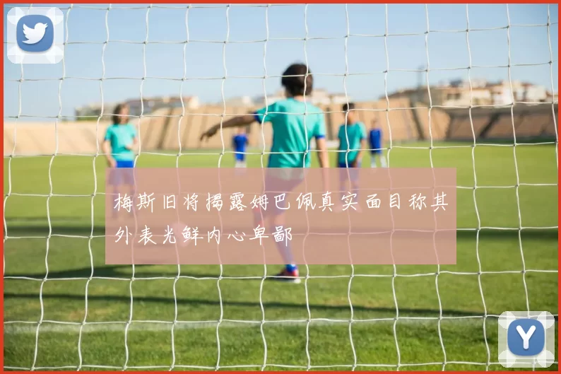 梅斯旧将揭露姆巴佩真实面目称其外表光鲜内心卑鄙
