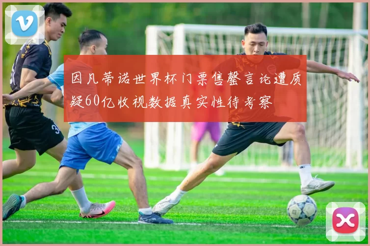 因凡蒂诺世界杯门票售罄言论遭质疑60亿收视数据真实性待考察