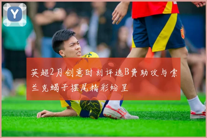 英超2月创意时刻评选B费助攻与索兰克蝎子摆尾精彩纷呈