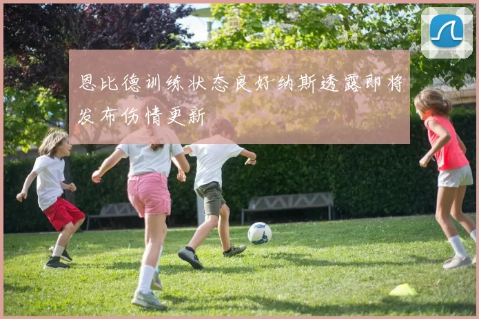 恩比德训练状态良好纳斯透露即将发布伤情更新