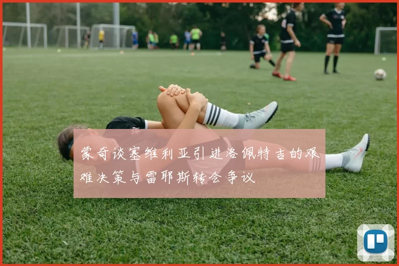 蒙奇谈塞维利亚引进洛佩特吉的艰难决策与雷耶斯转会争议