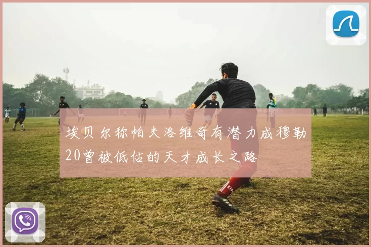 埃贝尔称帕夫洛维奇有潜力成穆勒20曾被低估的天才成长之路