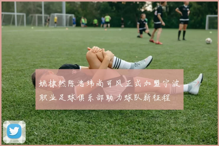 姚棣然陈浩玮尚可风正式加盟宁波职业足球俱乐部助力球队新征程