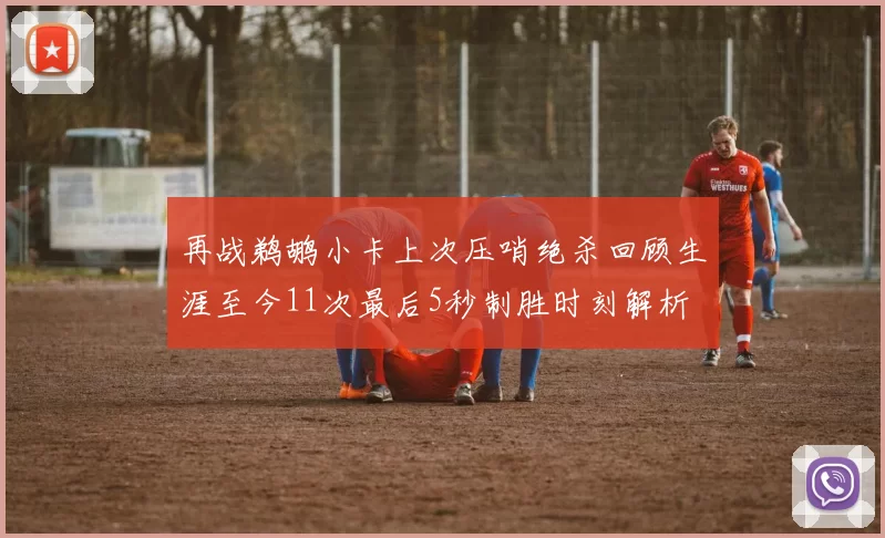 再战鹈鹕小卡上次压哨绝杀回顾生涯至今11次最后5秒制胜时刻解析