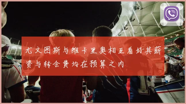 尤文图斯与维卡里奥相互看好其薪资与转会费均在预算之内